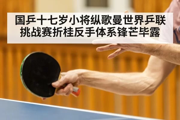 国乒十七岁小将纵歌曼世界乒联挑战赛折桂反手体系锋芒毕露